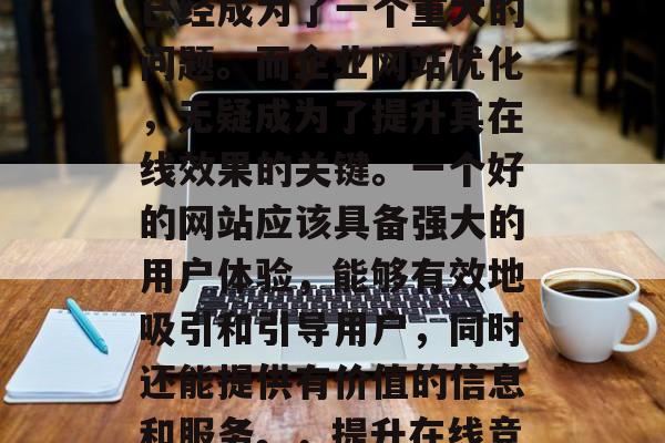 在当今的数字化时代,如何提高企业的竞争力已经成为了一个重大的问题。而企业网站优化,无疑成为了提升其在线效果的关键。一个好的网站应该具备强大的用户体验,能够有效地吸引和引导用户,同时还能提供有价值的信息和服务。,提升在线竞争力,企业网站优化的重要性及实施策略 在当今的数字化时代,如何提高企业的竞争力已经成为了一个重大的问题。而企业网站优化,无疑成为了提升其在线效果的关键。一个好的网站应该具备强大的用户体验,能够有效地吸引和引导用户,同时还能提供有价值的信息和服务。,提升在线竞争力,企业网站优化的重要性及实施策略