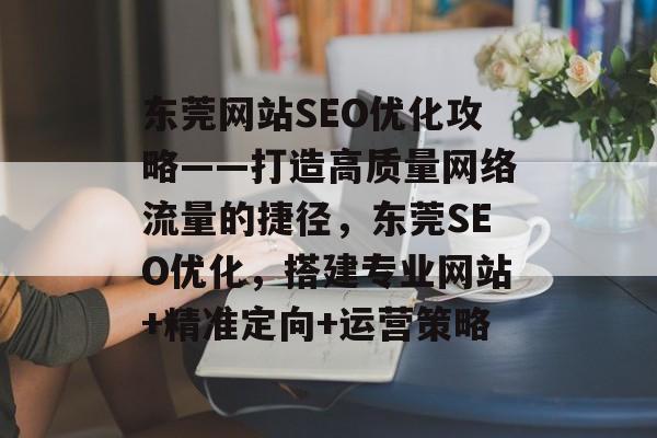 东莞网站SEO优化攻略——打造高质量网络流量的捷径,东莞SEO优化,搭建专业网站+精准定向+运营策略 东莞网站SEO优化攻略——打造高质量网络流量的捷径,东莞SEO优化,搭建专业网站+精准定向+运营策略