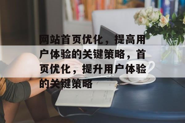 网站首页优化,提高用户体验的关键策略,首页优化,提升用户体验的关键策略 网站首页优化,提高用户体验的关键策略,首页优化,提升用户体验的关键策略
