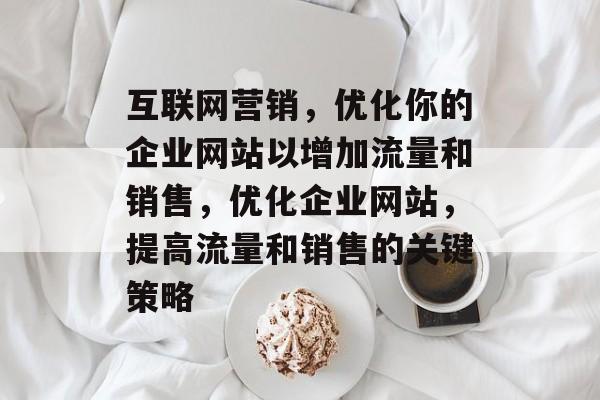 互联网营销，优化你的企业网站以增加流量和销售，优化企业网站，提高流量和销售的关键策略