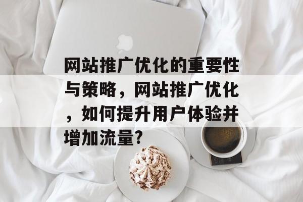网站推广优化的重要性与策略，网站推广优化，如何提升用户体验并增加流量?