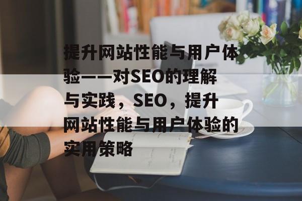 提升网站性能与用户体验——对SEO的理解与实践,SEO,提升网站性能与用户体验的实用策略 提升网站性能与用户体验——对SEO的理解与实践,SEO,提升网站性能与用户体验的实用策略
