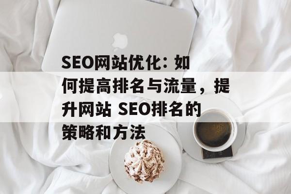 SEO网站优化: 如何提高排名与流量,提升网站 SEO排名的策略和方法 SEO网站优化: 如何提高排名与流量,提升网站 SEO排名的策略和方法