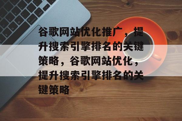 谷歌网站优化推广,提升搜索引擎排名的关键策略,谷歌网站优化,提升搜索引擎排名的关键策略 谷歌网站优化推广,提升搜索引擎排名的关键策略,谷歌网站优化,提升搜索引擎排名的关键策略