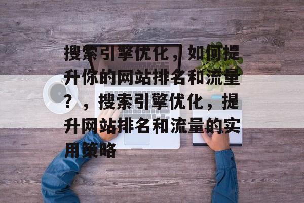 搜索引擎优化,如何提升你的网站排名和流量?,搜索引擎优化,提升网站排名和流量的实用策略 搜索引擎优化,如何提升你的网站排名和流量?,搜索引擎优化,提升网站排名和流量的实用策略