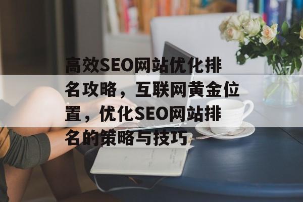 高效SEO网站优化排名攻略,互联网黄金位置,优化SEO网站排名的策略与技巧 高效SEO网站优化排名攻略,互联网黄金位置,优化SEO网站排名的策略与技巧