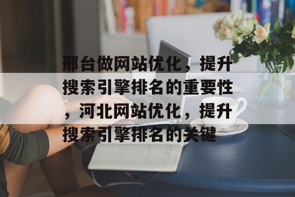邢台做网站优化,提升搜索引擎排名的重要性,河北网站优化,提升搜索引擎排名的关键 邢台做网站优化,提升搜索引擎排名的重要性,河北网站优化,提升搜索引擎排名的关键