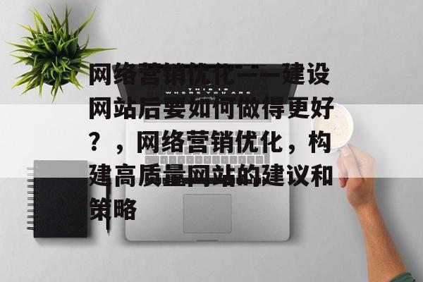 网络营销优化——建设网站后要如何做得更好?,网络营销优化,构建高质量网站的建议和策略 网络营销优化——建设网站后要如何做得更好?,网络营销优化,构建高质量网站的建议和策略
