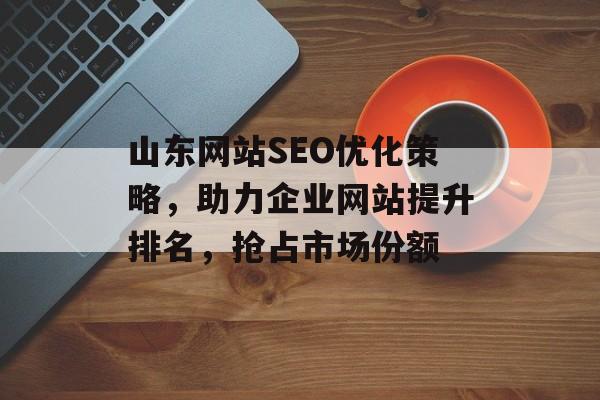 山东网站SEO优化策略，助力企业网站提升排名，抢占市场份额