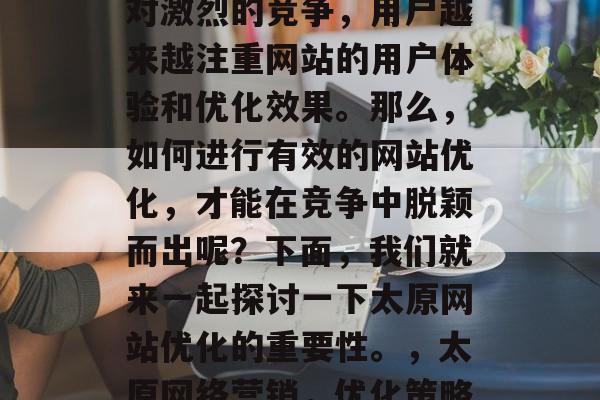太原网络营销行业正迎来一个快速发展期。面对激烈的竞争,用户越来越注重网站的用户体验和优化效果。那么,如何进行有效的网站优化,才能在竞争中脱颖而出呢?下面,我们就来一起探讨一下太原网站优化的重要性。,太原网络营销,优化策略,快速提升在线可见度! 太原网络营销行业正迎来一个快速发展期。面对激烈的竞争,用户越来越注重网站的用户体验和优化效果。那么,如何进行有效的网站优化,才能在竞争中脱颖而出呢?下面,我们就来一起探讨一下太原网站优化的重要性。,太原网络营销,优化策略,快速提升在线可见度!