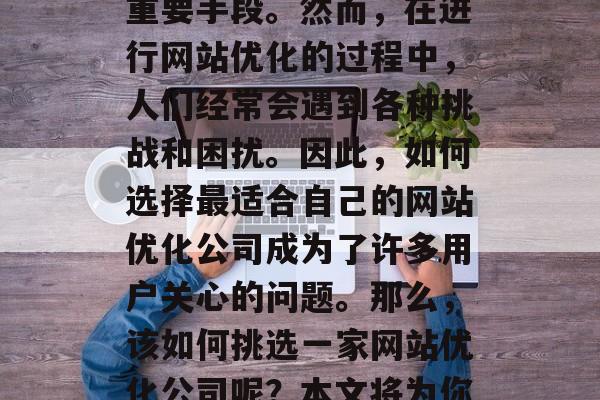 在当今的信息时代,网站优化已经成为了人们获取信息、完成交易的重要手段。然而,在进行网站优化的过程中,人们经常会遇到各种挑战和困扰。因此,如何选择最适合自己的网站优化公司成为了许多用户关心的问题。那么,该如何挑选一家网站优化公司呢?本文将为你提供一些建议。,如何选择适合自己的网站优化公司? 在当今的信息时代,网站优化已经成为了人们获取信息、完成交易的重要手段。然而,在进行网站优化的过程中,人们经常会遇到各种挑战和困扰。因此,如何选择最适合自己的网站优化公司成为了许多用户关心的问题。那么,该如何挑选一家网站优化公司呢?本文将为你提供一些建议。,如何选择适合自己的网站优化公司?