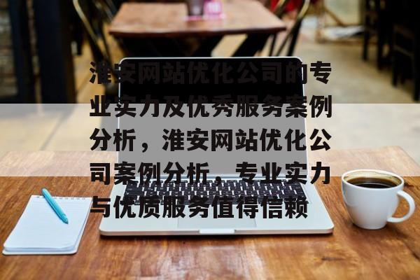 淮安网站优化公司的专业实力及优秀服务案例分析，淮安网站优化公司案例分析，专业实力与优质服务值得信赖