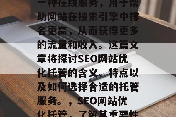 SEO网站优化托管是一种在线服务,用于帮助网站在搜索引擎中排名更高,从而获得更多的流量和收入。这篇文章将探讨SEO网站优化托管的含义、特点以及如何选择合适的托管服务。,SEO网站优化托管,了解其重要性及其选择建议 SEO网站优化托管是一种在线服务,用于帮助网站在搜索引擎中排名更高,从而获得更多的流量和收入。这篇文章将探讨SEO网站优化托管的含义、特点以及如何选择合适的托管服务。,SEO网站优化托管,了解其重要性及其选择建议