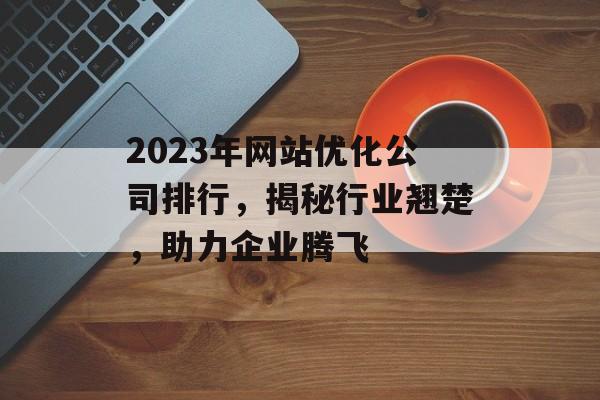 2023年网站优化公司排行,揭秘行业翘楚,助力企业腾飞 2023年网站优化公司排行,揭秘行业翘楚,助力企业腾飞