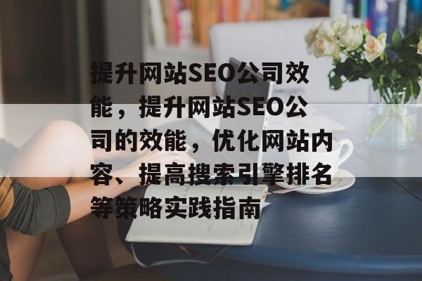 提升网站SEO公司效能,提升网站SEO公司的效能,优化网站内容、提高搜索引擎排名等策略实践指南 提升网站SEO公司效能,提升网站SEO公司的效能,优化网站内容、提高搜索引擎排名等策略实践指南