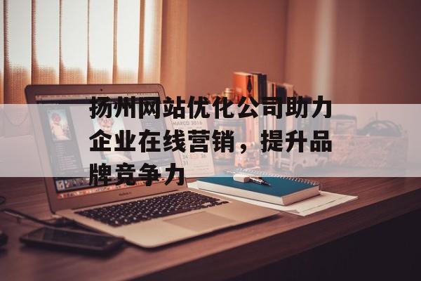 扬州网站优化公司助力企业在线营销,提升品牌竞争力 扬州网站优化公司助力企业在线营销,提升品牌竞争力