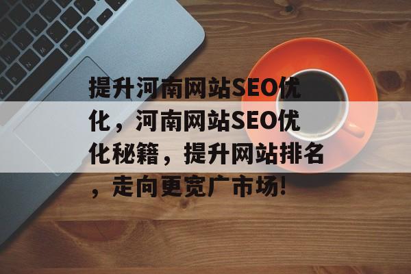提升河南网站SEO优化,河南网站SEO优化秘籍,提升网站排名,走向更宽广市场! 提升河南网站SEO优化,河南网站SEO优化秘籍,提升网站排名,走向更宽广市场!