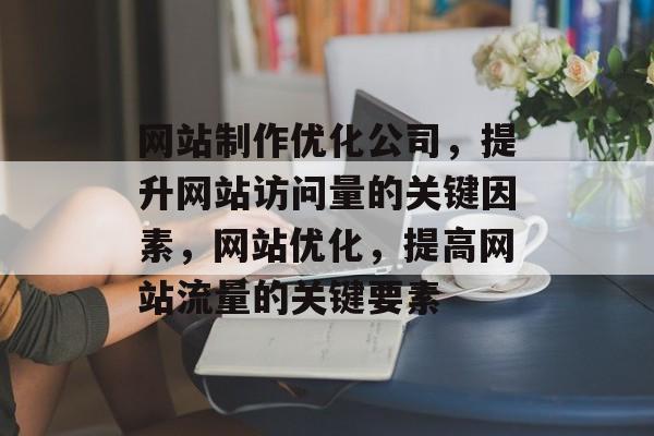 网站制作优化公司，提升网站访问量的关键因素，网站优化，提高网站流量的关键要素
