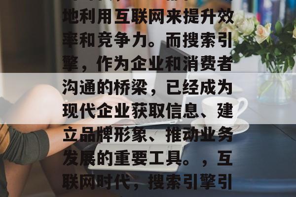在今天的科技日新月异的时代,企业都在不断地利用互联网来提升效率和竞争力。而搜索引擎,作为企业和消费者沟通的桥梁,已经成为现代企业获取信息、建立品牌形象、推动业务发展的重要工具。,互联网时代,搜索引擎引领企业竞争与发展的关键角色 在今天的科技日新月异的时代,企业都在不断地利用互联网来提升效率和竞争力。而搜索引擎,作为企业和消费者沟通的桥梁,已经成为现代企业获取信息、建立品牌形象、推动业务发展的重要工具。,互联网时代,搜索引擎引领企业竞争与发展的关键角色