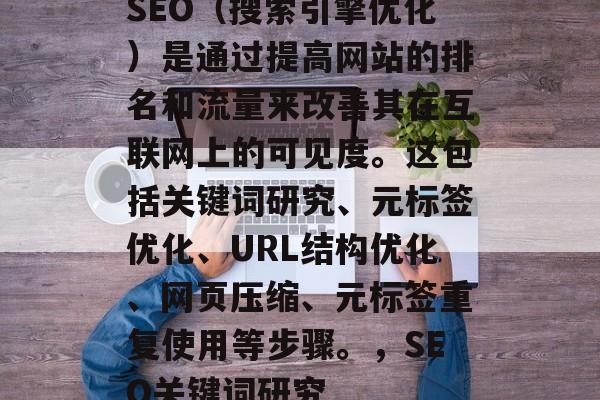 SEO(搜索引擎优化)是通过提高网站的排名和流量来改善其在互联网上的可见度。这包括关键词研究、元标签优化、URL结构优化、网页压缩、元标签重复使用等步骤。,SEO关键词研究 SEO(搜索引擎优化)是通过提高网站的排名和流量来改善其在互联网上的可见度。这包括关键词研究、元标签优化、URL结构优化、网页压缩、元标签重复使用等步骤。,SEO关键词研究