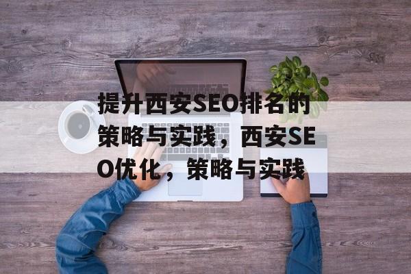 提升西安SEO排名的策略与实践,西安SEO优化,策略与实践 提升西安SEO排名的策略与实践,西安SEO优化,策略与实践