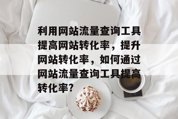 利用网站流量查询工具提高网站转化率,提升网站转化率,如何通过网站流量查询工具提高转化率? 利用网站流量查询工具提高网站转化率,提升网站转化率,如何通过网站流量查询工具提高转化率?