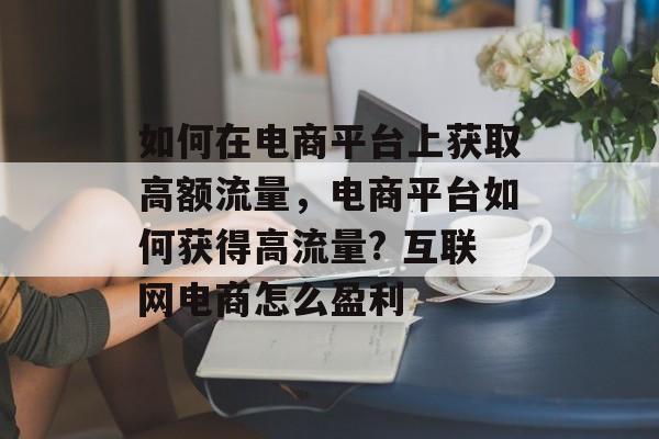 如何在电商平台上获取高额流量,电商平台如何获得高流量? 互联网电商怎么盈利 如何在电商平台上获取高额流量,电商平台如何获得高流量? 互联网电商怎么盈利