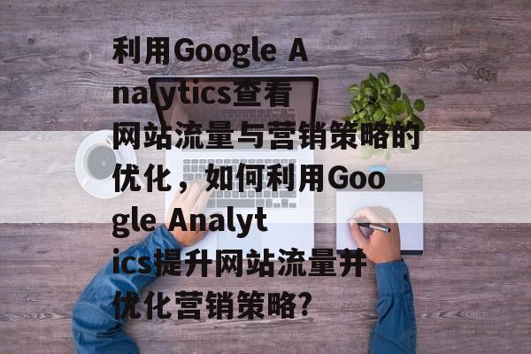 利用Google Analytics查看网站流量与营销策略的优化,如何利用Google Analytics提升网站流量并优化营销策略? 利用Google Analytics查看网站流量与营销策略的优化,如何利用Google Analytics提升网站流量并优化营销策略?