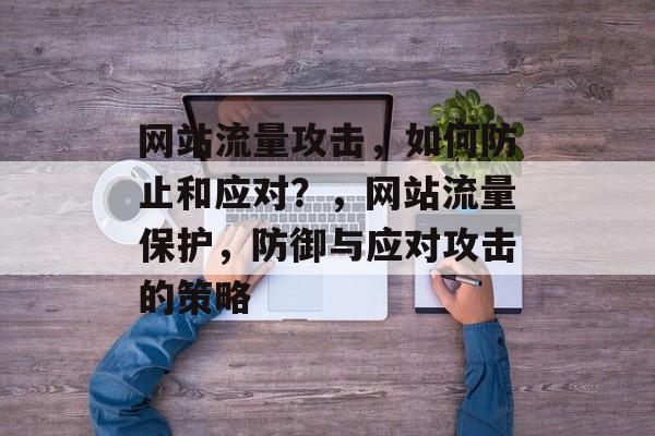 网站流量攻击,如何防止和应对?,网站流量保护,防御与应对攻击的策略 网站流量攻击,如何防止和应对?,网站流量保护,防御与应对攻击的策略