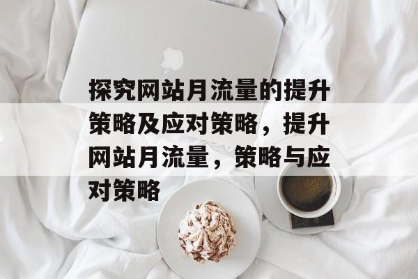 探究网站月流量的提升策略及应对策略,提升网站月流量,策略与应对策略 探究网站月流量的提升策略及应对策略,提升网站月流量,策略与应对策略