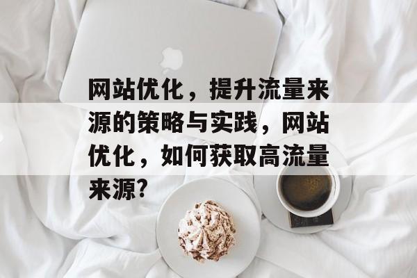 网站优化,提升流量来源的策略与实践,网站优化,如何获取高流量来源? 网站优化,提升流量来源的策略与实践,网站优化,如何获取高流量来源?