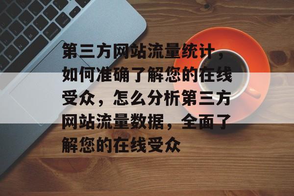第三方网站流量统计，如何准确了解您的在线受众，怎么分析第三方网站流量数据，全面了解您的在线受众