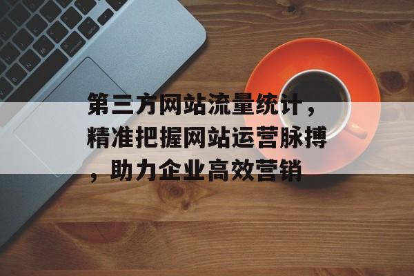 第三方网站流量统计,精准把握网站运营脉搏,助力企业高效营销 第三方网站流量统计,精准把握网站运营脉搏,助力企业高效营销