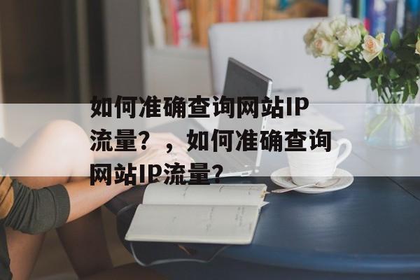 如何准确查询网站IP流量?,如何准确查询网站IP流量? 如何准确查询网站IP流量?,如何准确查询网站IP流量?