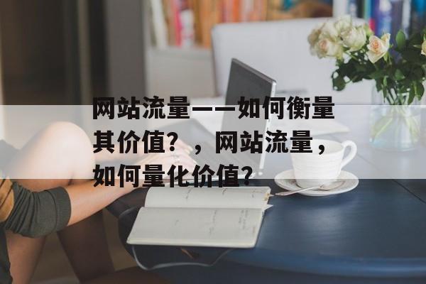 网站流量——如何衡量其价值?,网站流量,如何量化价值? 网站流量——如何衡量其价值?,网站流量,如何量化价值?