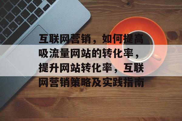 互联网营销，如何提高吸流量网站的转化率，提升网站转化率，互联网营销策略及实践指南