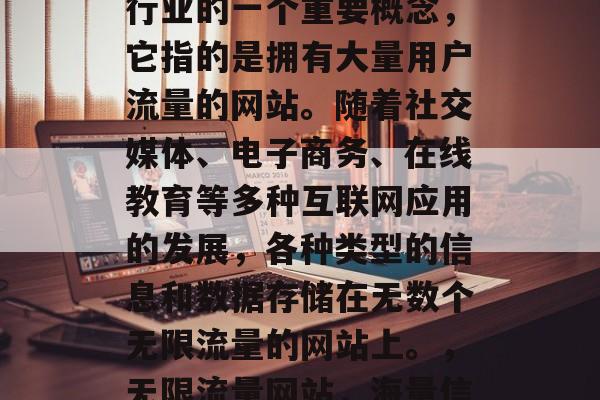 无限流量网站是互联网行业的一个重要概念，它指的是拥有大量用户流量的网站。随着社交媒体、电子商务、在线教育等多种互联网应用的发展，各种类型的信息和数据存储在无数个无限流量的网站上。，无限流量网站，海量信息存储的海洋