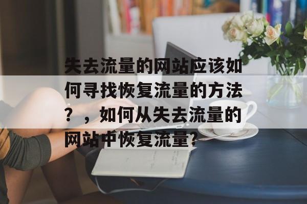 失去流量的网站应该如何寻找恢复流量的方法?,如何从失去流量的网站中恢复流量? 失去流量的网站应该如何寻找恢复流量的方法?,如何从失去流量的网站中恢复流量?