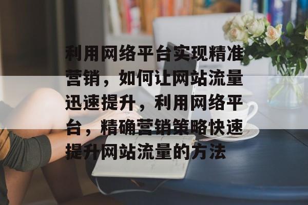 利用网络平台实现精准营销,如何让网站流量迅速提升,利用网络平台,精确营销策略快速提升网站流量的方法 利用网络平台实现精准营销,如何让网站流量迅速提升,利用网络平台,精确营销策略快速提升网站流量的方法