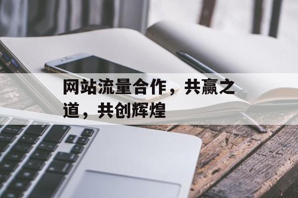 网站流量合作，共赢之道，共创辉煌