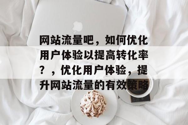 网站流量吧，如何优化用户体验以提高转化率？，优化用户体验，提升网站流量的有效策略
