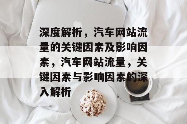 深度解析,汽车网站流量的关键因素及影响因素,汽车网站流量,关键因素与影响因素的深入解析 深度解析,汽车网站流量的关键因素及影响因素,汽车网站流量,关键因素与影响因素的深入解析