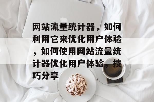 网站流量统计器，如何利用它来优化用户体验，如何使用网站流量统计器优化用户体验，技巧分享