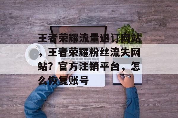 王者荣耀流量退订网站,王者荣耀粉丝流失网站?官方注销平台,怎么恢复账号 王者荣耀流量退订网站,王者荣耀粉丝流失网站?官方注销平台,怎么恢复账号