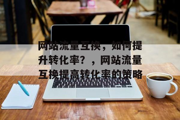 网站流量互换,如何提升转化率?,网站流量互换提高转化率的策略 网站流量互换,如何提升转化率?,网站流量互换提高转化率的策略