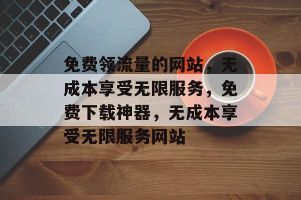 免费领流量的网站，无成本享受无限服务，免费下载神器，无成本享受无限服务网站