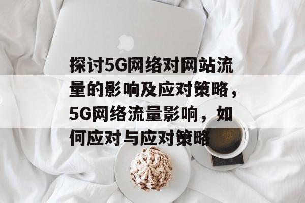 探讨5G网络对网站流量的影响及应对策略,5G网络流量影响,如何应对与应对策略 探讨5G网络对网站流量的影响及应对策略,5G网络流量影响,如何应对与应对策略
