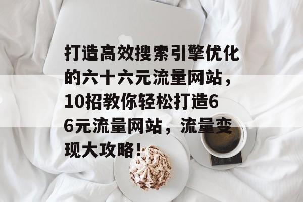 打造高效搜索引擎优化的六十六元流量网站，10招教你轻松打造66元流量网站，流量变现大攻略！