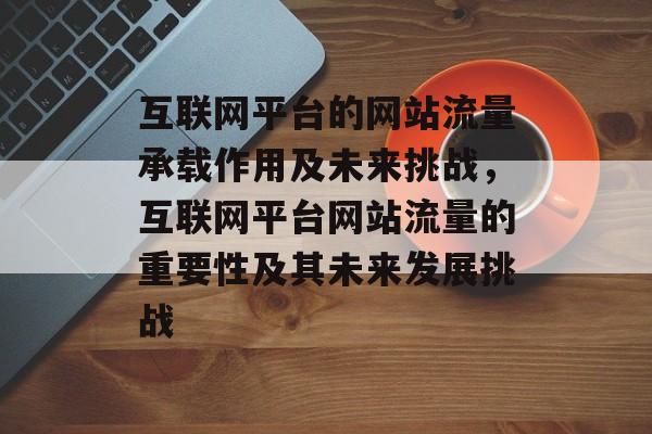 互联网平台的网站流量承载作用及未来挑战,互联网平台网站流量的重要性及其未来发展挑战 互联网平台的网站流量承载作用及未来挑战,互联网平台网站流量的重要性及其未来发展挑战