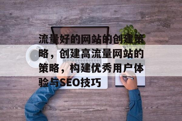 流量好的网站的创建策略，创建高流量网站的策略，构建优秀用户体验与SEO技巧
